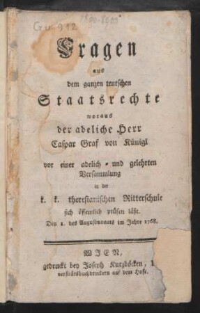 Fragen aus dem ganzen teutschen Staatsrechte woraus der adeliche Herr Caspar Graf von Künige vor einer adelich- und gelehrten Versammlung in der k. k. theresianischen Ritterschule sich öffentlich prüfen läßt : Den 1. des Augustmonats im Jahre 1768.