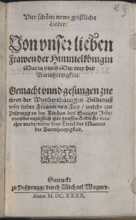 Vier schöne newe geistliche Lieder, Von vnser lieben Frawen der Himmelkönigin Maria vnnd Muetter der Barmhertzigkeit : Gemacht vnnd gesungen zue ehren der Wunderthättigen Bildtnuß vnser lieben Frawen von Foy, welche zue Ynßprugg in der Kirchen der Societet Jesu, von jedermeniglich mit grosser Andacht verehrt wirdt, vnder dem Tittel der Muetter der Barmhertzigkeit