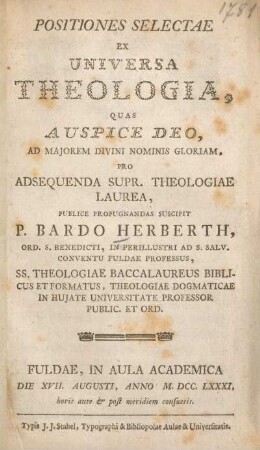 Positiones selectae ex universa theologia, quas auspice deo, ad majorem divini nominis gloriam, pro adsequenda supr. theologiae laurea, publice propugnandas suscipit P. Bardo Herberth, ... Fuldae, in Aula Academica die XVII. Augusti, anno M.DCC.LXXXI, ...