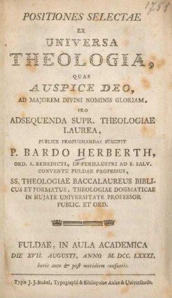 Positiones selectae ex universa theologia, quas auspice deo, ad majorem divini nominis gloriam, pro adsequenda supr. theologiae laurea, publice propugnandas suscipit P. Bardo Herberth, ... Fuldae, in Aula Academica die XVII. Augusti, anno M.DCC.LXXXI, ...