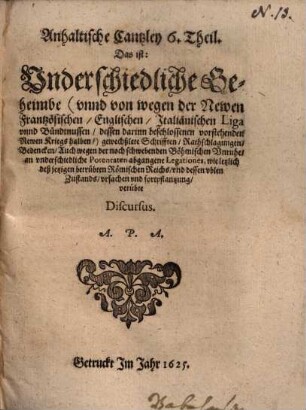 Fürstl. Anhaltische gehaimbe Cantzley, das ist: Begründte anzaig, der verdeckten vnteutschen, nachtheiligen consilien, anschläg vnd practicken, 6. Anhaltische Cantzley 6. Theil. Das ist: Underschiedliche Geheimbe (unnd von wegen der Newen Frantzösischen, Englischen, Italiänischen Liga unnd Bündtnüssen, dessen darinn beschlossenen vorstehenden Newen Kriegs halben) gewechßlete Schrifften, Rathschlagungen ...