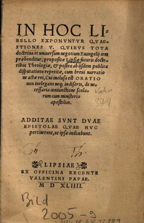 In Hoc Libello Exponvntvr Qvaestiones V., Qvibus Tota Doctrina et uniuersum negotium Euangelij compraehenditur : propositae Lipsiae futuris doctoribus Theologiae, & postea ab ijsdem publica disputatione repetitae, cum breui narratione actae rei ; Cui inclusa est Oratio non inelegans neq[ue] indiserta, de necessaria coniunctione scolarum cum ministerio apostolico