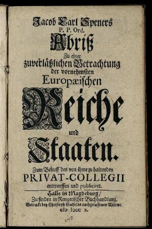 Jacob Carl Speners P. P. Ord. Abriß Zu einer zuverläßlichen Betrachtung der vornehmsten Europæischen Reiche und Staaten. : Zum Behuff des von ihme zu haltenden Privat-Collegii entworffen und publiciret