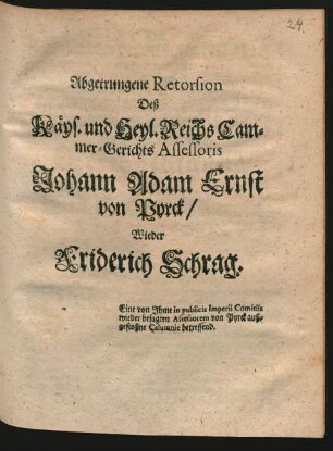 Abgetrungene Retorsion Deß Käys. und Heyl. Reichs Cammer-Gerichts Assessoris Johann Adam Ernst von Pyrck, Wieder Friderich Schrag : Eine von Ihme in publicis Imperii Comitiis wieder besagten Assessorem von Pyrck außgestoßne Calumnie betreffend ; [Wetzlar den 7. Octobr. 1704.]