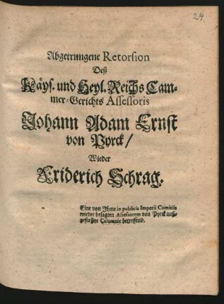 Abgetrungene Retorsion Deß Käys. und Heyl. Reichs Cammer-Gerichts Assessoris Johann Adam Ernst von Pyrck, Wieder Friderich Schrag : Eine von Ihme in publicis Imperii Comitiis wieder besagten Assessorem von Pyrck außgestoßne Calumnie betreffend ; [Wetzlar den 7. Octobr. 1704.]