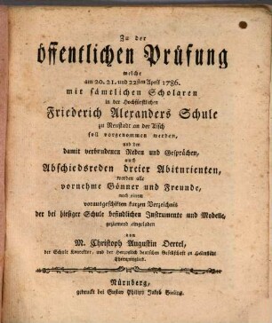 Zu der öffentlichen Prüfung welche am 20., 21. und 22sten April 1786 mit sämtlichen Scholaren in der Hochfürstlichen Friederich Alexanders Schule zu Neustadt an der Aisch soll vorgenommen werden, und den damit verbundenen Reden und Gesprächen, auch Abschiedsreden dreier Abiturienten, werden alle vornehme Gönner und Freunde, nach einem vorausgeschikten kurzen Verzeichnis der bei hiesiger Schule befindlichen Instrumente und Modelle, ziemend eingeladen