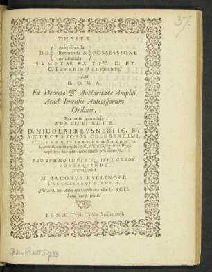 THESES || [Sp. 1:] DE [Sp. 2:] Adquirenda || Retinenda & || Amittenda || [Sp. 3:] POSSESSIONE || SVMPTAE EX TIT. D. ET || C. EIVSDEM ARGVMENTI.|| Eas || D. O. M. A.|| Ex Decreto et Auctoritate Ampliß.|| Acad. Ienensis Antecessorum || Ordinis,|| Sub tutiss. patrocinio || NOBILIS ET CL. VIRI || D. NICOLAI REVSNERI IC. ET || ANTECESSORIS CELEBERRIMI,|| ILLVSTRISSIMORVM SAXONIAE || Ducum Consiliarij & Pro Rectoris Magnifici, Prae-||ceptoris sui piè honorandi proponit, & || PRO SVMMO IN VTROQ. IVRE GRADV || CONSEQVENDO || propugnabit || M. IACOBVS KYLLINGER || DINCKELSBYHELENSIS.|| Ipsis Non. Iul. Anno aerae Christianae M. D. XCII.|| hora locoq. solitis.||
