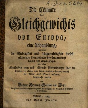 Die Chimäre des Gleichgewichts von Europa : eine Abhandlung, worinnen die Richtigkeit und Ungerechtigkeit dieses zeitherigen Lehrgebäudes der Staatskunst deutlich vor Augen geleget und dabey allenthalben neue und rührende Betrachtungen über die Ursachen der Kriege und dem wesentlichen Grunde, worauf die Macht eines Staats ankommt, beygebracht werden