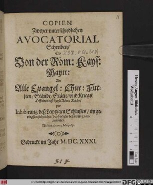Copien Zweyer unterschiedlichen Avocatorial Schreiben/ So Von der Röm: Kays: Maytt: An Alle Evangel: Chur: Fursten/ Stände/ Stätte/ und Kriegs Officiren deß Heyl: Röm: Reichs/ per Inhibirung deß Leiptzigen Schlusses/ im geringsten sich nichts ... anzumassen : Unterm dato 14. Maii 1631.