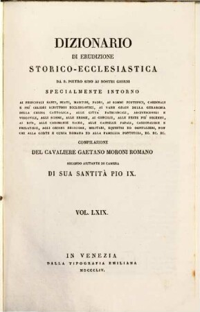 Dizionario di erudizione storico-ecclesiastica da S. Pietro sino ai nostri giorni : specialmente intorno ai principali santi, beati, martiri, padri, ai sommi pontefici, cardinali e più celebri scrittori ecclesiastici, ai varii gradi della gerarchia della chiesa cattolica, alle cittá patriarcali, arcivescovoli e vescovili, agli scismi, alle eresie, ai concilii, alle feste più solenni, ai riti, alle ceremonie sacre, alle cappelle papali, cardinalizie e prelatizie, agli ordini religiosi, militari, equestri ed ospitalieri, non che Alla corte Romana ed alla famiglia pontificia, ... ; [ed. in velina], 69. [Spo - St]