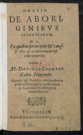 ORATIO || DE ABORI=||GINIBVS || SCIENTIARVM.|| H.e.|| Ex quibus principijs et caus-||sis Artes et Scientiae inueniri et || educi potuerint.|| Habita à || M. DANIELE CRAMERO || Kalen. Nouembr.|| Quando ipsi Professio extraordinaria || publica Philosophiae Aristotelicae || in Academiâ VVitebergensi || demandaretur.||