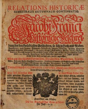 Relationis Historicae Semestralis Autumnalis Continuatio : Jacobi Franci Historische Beschreibung der denckwürdigsten Geschichten, so sich in Hoch- und Nieder-Teutschland ... vor und zwischen jüngst verflossener Franckfurter Oster-Meß 1743. biß an die Franckfurter Herbst-Meß dieses lauffenden 1743. Jahrs hin und wieder in der Welt, zu Land und zu wasser, zugetragen