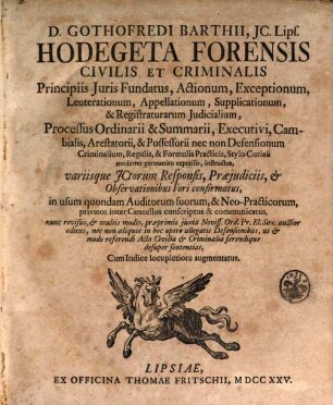 D. Gothofredi Barthii, JC. Lips. Hodegeta Forensis, Civilis Et Criminalis : Principiis Juris Fundatus, Actionum, Exceptionum, Leuterationum, Appellationum, Supplicationum, & Registraturarum Judicalium, Processus Ordinarii & Summarii, Executivi, Cambialis, Arestatorii, & Possessorii, nec non Defensionum Criminalium, Regulis, & Formulis Practicis, Stylo Curiali moderno Germanico expressis, instructus, variisque JCtorum Responsis, Præjudiciis, & Observationibus Fori confirmatus, in usum quondam Auditorum suorum, & Neo-Practicorum, privatos inter Cancellos conscriptus & communicatus