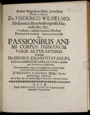 Rectore Magnificentissimo, Serenissimo Principe Ac Domino, Dn. Friderico Wilhelmo, Electoratus Brandenburgensis Haerede &c. &c. Consensu Gratiosae Facultatis Medicae Disputationem Inauguralem De Passionibus Animi Corpus Humanum Varie Alterantibus Praeside Dn. Georg. Ernesto Stahlio, M. D. ac Professore Publ. ordin. h. t. Facult. Decano pro Doctorali Dignitate, Immunitatibus atque privilegiis rite impetrandis, publicae Eruditorum Disquisitioni submittit Johannes Jacobus Reich/ Kronweisenburgo-Palatinus. Die 6. Mai. 1695. in Auditori Maiori horis ante- & pomeridianis