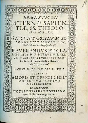 Epaeneticon Aeternae Sapientiae SS. Theologiae Matri, In Cuius Manum Solemni Ritu Convenit In illustri Academia Ingolstadiensi ... P. F. Petrus Wilhelmus e Coenobio Lucellensi Sacri Ordinis Cisterciensis SS. Theologiae Licentiatus ...