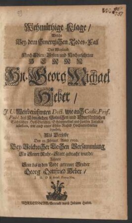 Wehmüthige Klage/ Welche Bey dem schmertzlichen Todes-Fall Des Weyland HochEdlen/ Vesten und Hochgelahrten Herrn Hn. Georg Michael Heber/ J.U. Weitberühmten Doct. wie auch Codic. Prof. Publ. des Königlichen Polnischen und Churfürstlichen Sächsischen Hoff-Gerichts/ Schöppenstuel und Juristen Facultät Assessoris, wie auch eines Edlen Rahts Hochverordneten Syndici, Als Derselbe den 12. Februar. Anno 1702. Bey Volckreicher Leichen Versammlung Zu Seiner Ruhe-Statt gebracht wurde/ Führete Sein bis in den Todt getreuer Bruder Georg Gottfried Heber/ J.U.D & Acad. Proto-Not.