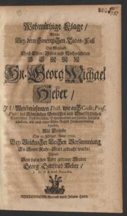 Wehmüthige Klage/ Welche Bey dem schmertzlichen Todes-Fall Des Weyland HochEdlen/ Vesten und Hochgelahrten Herrn Hn. Georg Michael Heber/ J.U. Weitberühmten Doct. wie auch Codic. Prof. Publ. des Königlichen Polnischen und Churfürstlichen Sächsischen Hoff-Gerichts/ Schöppenstuel und Juristen Facultät Assessoris, wie auch eines Edlen Rahts Hochverordneten Syndici, Als Derselbe den 12. Februar. Anno 1702. Bey Volckreicher Leichen Versammlung Zu Seiner Ruhe-Statt gebracht wurde/ Führete Sein bis in den Todt getreuer Bruder Georg Gottfried Heber/ J.U.D & Acad. Proto-Not.