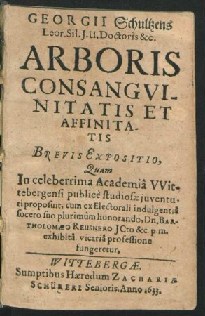 Georgii Schultzens ... Arboris Consanguinitatis Et Affinitatis Brevis Expositio : Quam In celeberrima Academia Wittebergensi publice studiosae iuventuti proposuit, cum ex Electorali indulgentia socero suo plurimum honorando, Dn. Bartholomaeo Reusnero ... exhibita vicaria professione fungeretur
