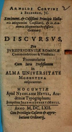 Arnoldi Corvini a Beldern, JC. Iminent. & Celsißimi Principis Electoris Moguntini Consiliarij, & in Academia Moguntina Professoris Ordinarij. Discvrsvs Pro Jurisprudentiae Romanae Commendatione & Vindiciis : Pronuntiatus Cum Iuris Profeßionem in Alma Universitate Moguntina auspicaretur