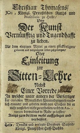 Christian Thomasens, JCti, Königl. Preußischen Raths und Professoris zu Halle, Von Der Kunst Vernünfftig und Tugendhafft zu lieben. Als dem eintzigen Mittel zu einen glückseeligen, galanten und vergnügten Leben zu gelangen, Oder Einleitung zur Sitten-Lehre : Nebst Einer Vorrede, In welcher unter andern der Verfertiger der curiösen Monatlichen Unterredungen freundlich erinnert und gebeten wird, von Sachen die er nicht verstehet, nicht zu urtheilen, und den Autorem dermaleins in Ruhe zu lassen
