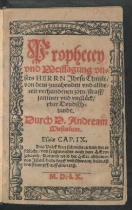 Prophecey || vnd Weissagung vn=||sers HERRN Jhesu Christi/|| von dem zunahenden vnd allbe=||reit verhandenen zorn/ straff/|| jammer vnd vnglück/|| vber Deudsch=||landt.|| Durch D. Andream || Musculum.|| ... ||
