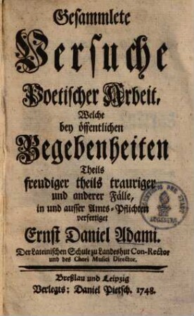 Gesammlete Versuche Poetischer Arbeit : Welche bey öffentlichen Begebenheiten Theils freudiger theils trauriger und anderer Fälle, in und ausser Amts-Pflichten verfertiget