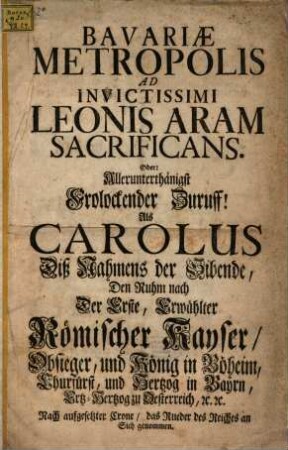 Bavariæ Metropolis Ad Invictissimi Leonis Aram Sacrificans. Oder: Allerunterthänigst Frolockender Zuruff! : Als Carolus Diß Namens der Sibende, ... Erwählter Römischer Kaiser, ... Nach aufgesetzter Crone, as Rueder des Reichs an Sich genommen