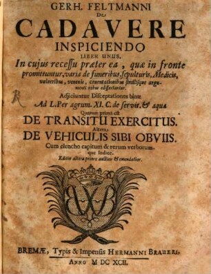 Gerh. Feltmanni De Cadavere Inspiciendo Liber Unus : In cuius recessu praeter ea, quae in fronte promittuntur, varia de funeribus, sepulturis, Medicis, vulneribus, venenis, cruentationibus similisque argumenti rebus edissertantur. Adiiciuntur Disceptationes binae Ad L. Per agrum. XI. C. de servit. & aquae Quarum prima est De Transitu Exercitus. Altera De Vehiculis Sibi Obviis Cum elencho capitum & rerum verborumque Indice