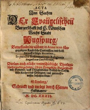 Acta Jnn Sachen Der Evangelischen Burgerschafft deß H. Römischen Reichs Stadt Augspurg, Betreffendt die alldort in Anno 1628. fürgegangene Kayserliche Commission, vnd bald darauff erfolgte Execution, In puncto Reformationis Religionis Augustanae Confessionis : Darinn auch etliche vnterschiedliche Theologische Bedencken zu finden, Ob ein Evangelische Burgerschafft vnd Gemeind, auff Obrigkeitlichen Befelch die Catholische Kirchen vnd Predigten, mit gutem Gewissen besuchen könne?