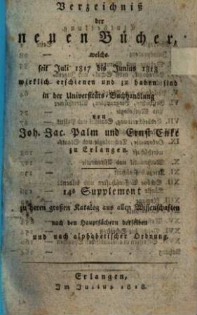 Verzeichniß der neuen Bücher, welche in der letzten Frankfurter und Leipziger ... herausgekommen und nebst vielen andern um beygesetzte Preiße zu haben sind bey Johann Jacob Palm, Universitäts-Buchhändler : Supplement zu dessen Verzeichniß seines Vorraths von Büchern bis Ende des Jahrs 1808. 14, ... Juli 1817 bis Junius 1818 ...