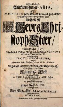 Pflicht-schuldigste Glückwünschungs-Aria, welche, als Der ... Herr L. Georg Christoph Stöer, vortrefflicher JCtus ... Sein höchst-erfreuliches Namens-Fest in hohem Wohlseyn d. XXIII. April. dieses MDCCVIIIten Jahrs ... erlebet ...