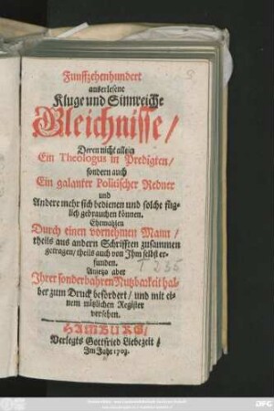 Funffzehenhundert auserlesene Kluge und Sinnreiche Gleichnisse, Deren nicht allein Ein Theologus in Predigten, sondern auch Ein galanter Politischer Redner und Andere mehr sich bedienen ... können. Ehemahlen Durch einen vornehmen Mann, theils aus andern Schrifften zusammen getragen, theils auch von Jhm selbst erfunden. Anietzo aber ... zum Druck befördert, und mit einem nützlichen Register versehen