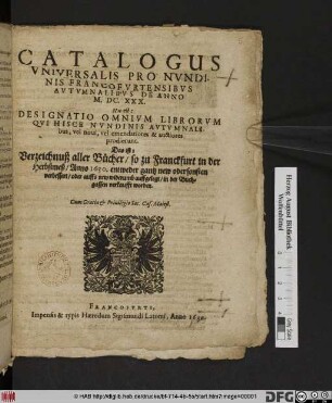 Catalogus Universalis Pro Nundinis Francofurtensibus Autumnalibus De Anno M.DC.XXX. Hoc est: Designatio Omnium Librorum, Qui Hisce Nundinis Autumnalibus, vel novi, vel emendatiores & auctiores prodierunt. Das ist: Verzeichnuß aller Bücher/ so zu Franckfurt in der Herbstmeß/ Anno 1630. ... in der Buchgassen verkaufft worden