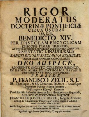 Rigor Moderatus Doctrinae Pontificiae Circa Usuras, à SS. D. N. Benedicto XIV. Per Epistolam Encyclicam Episcopis Italiae Traditus : Ab Ingolstadiensi Academia Constanter Assertus. Diss. I. inaug., Sancti rigoris specimina exhibens : quam cum annexis corollariis Deo auspice, annuente inclyto Collegio Juridico, in eadem Alma et Catholica Bavariae Universitate Ingolstadiensi