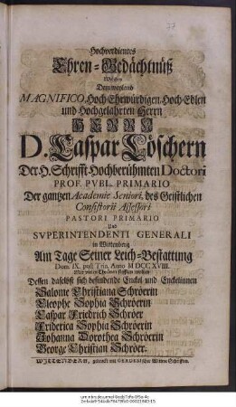 Hochverdientes Ehren-Gedächtnüß Welches Dem weyland Magnifico, Hoch-Ehrwürdigen Hoch-Edlen und Hochgelahrten Herrn Herrn D. Caspar Löschern Der H. Schrifft Hochberühmten Doctori Prof. Pvbl. Primario Der gantzen Academie Seniori, des Geistlichen Consistorii Assessori Pastori Primario Und Svperintendenti Generali in Wittenberg Am Tage Seiner Leich-Betattung Dom. IX. post Trin. Anno M DCC XVIII Mit vielen Thränen stifften wolten Dessen daselbst sich befindende Enckel und Enckelinnen