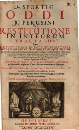 Dn. Sfortiae Oddi JC. Perusini De Restitutione In Integrum Tractatus : In quo Restitutionis In Integrum Materia Absolvtissime Pertractata, Non Solvm, Qvae Personae, cujusque sexus, aetatis, & status, ac quibus ex causis hoc Juris remedium petere possint ... ex ipsis Legum fontibus, atque Interpretum scriptis uberrime explicatur & declaratur ... Opus absolutissimum ... Indice duplici Quaestionum priore, posteriore Materiarum & rerum locupletissimo instructum, [1]