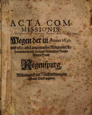 Acta Commissionis, Wegen der in Anno 1630 und 1631 ubel angemaster Religions-Reformation in deß Heiligen Römischen Reichs Freyen Statt Regenspurg : Männiglich zu Nachrichtung in offenen Truck gegeben