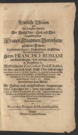 Kindliche Thränen über den seeligsten Hintritt Der ... Frauen Blandinen Dorotheen/ gebohrner Kühnin/ Des ... Herrn Francisci Romani von Muckershausen/ Erb- und Lehn-Herrns In Braußwigk/ [et]c. Weitberühmten Icti, Codicis Profess. Publici ... seeligen hinterbliebenen Frau Wittbe : Als Selbige nach ausgestandener langwieriger Leibes-Schwachheit den 3. Junii/ ietzo lauffenden 1680. Jahrs ... Ihm in die Ewigkeit der Seelen nach gefolget/ und hierauff ihr verblaster Cörper den 8. dito zu ihrem Herrn Seel. in Paulino de Erden anvertrauet wurde