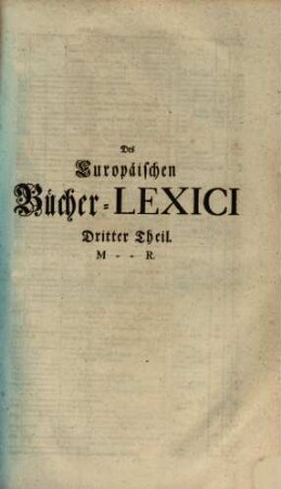 Theophili Georgi[i], Buchhändlers in Leipzig, Allgemeines Europäisches Bücher-Lexicon : In welchem nach Ordnung des Dictionarii die allermeisten Autores oder Gattungen von Büchern zu finden, Welche ... noch vor dem Anfange des XVI. Seculi bis 1739 inclusive, und also in mehr als zweyhundert Jahren, in dem Europäischen Theile der Welt, sonderlich aber in Teutschland, sind geschrieben und gedrucket worden ..., 3. M - R