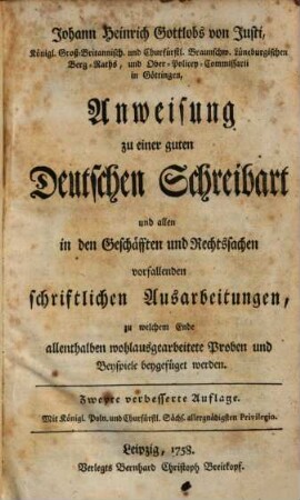 Johann Heinrich Gottlobs von Justi ... Anweisung zu einer guten Deutschen Schreibart und allen in den Geschaefften und Rechtssachen vorfallenden schriftlichen Ausarbeitungen : Zu welchem Ende allenthalben wohlausgearbeitete Proben und Beyspiele beygefüget werden