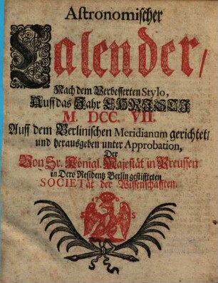 Astronomischer Calender : nach dem verbesserten Stylo auf das Jahr nach Christi Geburt ... auf den Berlin. Meridianum gerichtet und herausgegeben unter Approbation der ... in ... Berlin gestifteten Societät der Wissenschaften. 1707