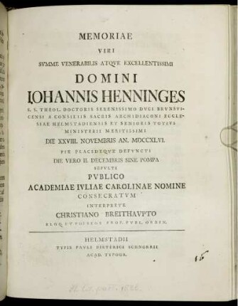 Memoriae Viri Summe Venerabilis Atque Excellentissimi Domini Johannis Henninges S. S. Theol. Doctoris Serenissimo Duci Brunsvicensi A Consiliis Sacris Archidiaconi Ecclesiae Helmstadiensis Et Senioris Totius Ministerii Meritissimi Die XXVIII. Novembris An. MDCCXLVI. Pie Placideque Defuncti Die Vero II. Decembris Sine Pompa Sepulti Publico Academiae Ivliae Carolinae Nomine Consecratum