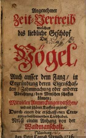 Angenehmer Zeit-Vertreib welchen das liebliche Geschöpf Die Vögel, Auch ausser dem Fang, in Ergründung deren Eigenschaften, Zahmmachung oder anderer Abrichtung, dem Menschen schaffen können : Mit vielen Anmerckungen versehen, und mit schönen Kupffern gezieret