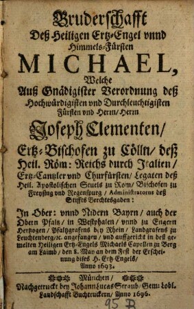 Bruderschafft Deß Heiligen Ertz-Engel unnd Himmels-Fürsten Michael : Welche Auß Gnädigister Verordnung deß ... Herrn Joseph Clementen, Ertz-Bischofen zu Cölln ... angefangen, und auffgericht in deß gemelten Heiligen Ertz-Engels Michaels Capellen zu Berg am Laimb, den 8. May an dem Fest der Erscheinung dises H. Ertz-Engels, Anno 1693
