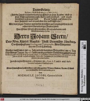 Traur-Gesang/ Aus dem 2. Buch Mosis am 49. v. 33. und c.50. v. I. ... Uber den seligen Hintritt aus diesem irrdischen und vergänglichen/ in ein ... ewiges Freuden-Leben ... Herrn Johann Stern ... Privilegirten Typographi, Alten Bürgermeisters der Stadt Lüneburg : Welcher/ nach dem er ins 74. Jahr in dieser betrübten Welt gelebet/ am 15. ... Januar. An. 1656. geschieden/ und ... den 23. Jan. zu Lüneb. in S. Johann. Kirche ... in sein Schlaff- und Ruh-Kämmerlein gesetzet worden