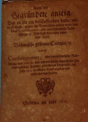 Kurtze und Gegründete anzeig, Was es für ein beschaffenheit habe, mit der Schrifft, welche die Bayerischen erstlich unter dem Titul Consultationes, oder unterschiedliche Rahtschläge ... Und bald hernacher unter dem Titul Böhmische geheime Cantzlei, ... Das ist, Consultationes, oder unterschiedliche Rahtschläge ... im Jahr 1624 in offenen Truck gegeben und außgesprenget haben
