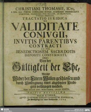 Christiani Thomasii, ICti, S. Reg. Mai. Poruss. Consiliarii Intimi, Academiae Fridericianae Directoris, Professoris Iuris Primarii, Ac Facultatis Iuridicae Ordinarii, Tractatio Iuridica De Validitate Coniugii, Invitis Parentibus Contracti Et Per Benedictionem Sacerdotis Depositi Consummati, Oder: Von der Gültigkeit der Ehe, Welche Wider der Eltern Willen geschlossen und durch Einseegnung eines abgesetzten Predigers vollnzogen worden : Olim Mense Dec. MDCLXXXIX. Lipsiae Habita