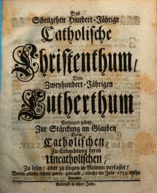Das Sibenzehen Hundert-Jährige Catholische Christenthum, Dem Zweyhundert-Jährigen Lutherthum Entgegen gesetzt : Zur Stärckung im Glauben Deren Catholischen, Zu Erleuchtung deren Uncatholischen, Zu lesen, oder zu singen in Reimen verfasset, Deren etliche schon zuvor gedruckt, etliche im Jahr 1733. darzu gekommen