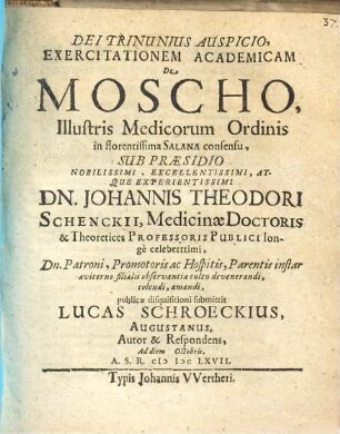 Exercitationem Academicam De Moscho, Illustris Medicorum Ordinis in florentissima Salana consensu, Sub Praesidio ... Dn. Johannis Theodori Schenckii ... publicae disquisitioni submittit Lucas Schroeckius, Augustanus. Autor & Respondens, Ad diem Octobris. A.S.R. MDCLXVII.