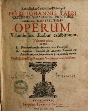 Acutissimi celeberrimi philosophi Petri Johannis Fabri ... operum voluminibus duobus exhibitorum volumen ..., 1. In quo I. Panchymicum seu anatomia totius universi, II. Sapientia universalis seu anatomia hominis & metallorum, cum subjunctis aliis scitu jucundis arcanis